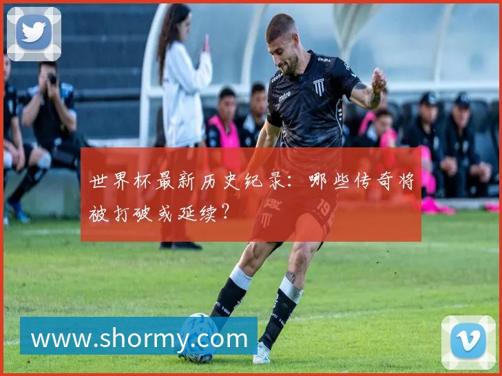 世界杯最新历史纪录:哪些传奇将被打破或延续?